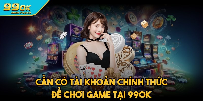 Cần có tài khoản chính thức để chơi game tại 99ok